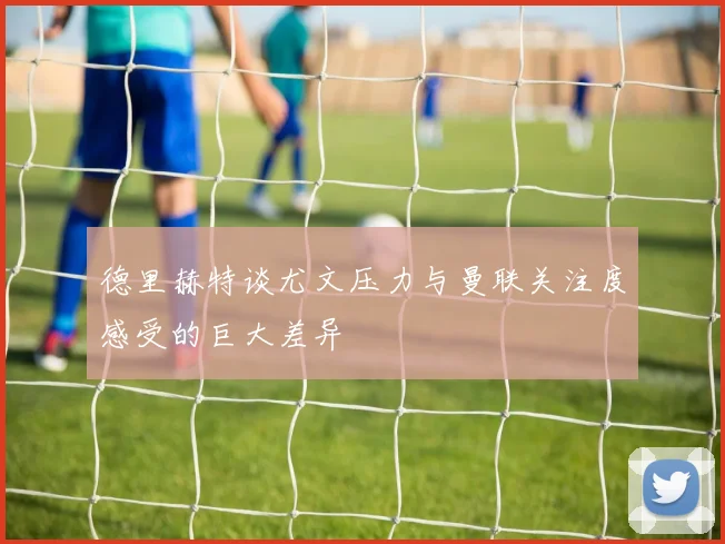 德里赫特谈尤文压力与曼联关注度感受的巨大差异