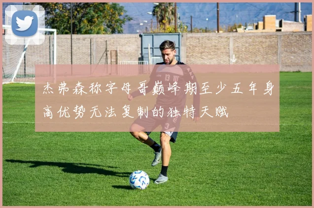 杰弗森称字母哥巅峰期至少五年身高优势无法复制的独特天赋