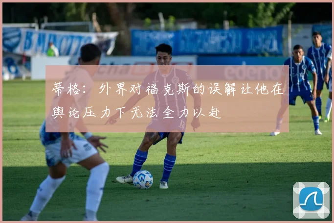 蒂格：外界对福克斯的误解让他在舆论压力下无法全力以赴