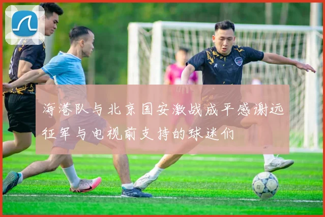 海港队与北京国安激战成平感谢远征军与电视前支持的球迷们