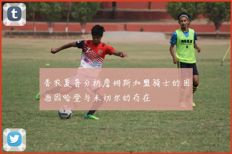 香农夏普分析詹姆斯加盟骑士的困惑因哈登与米切尔的存在