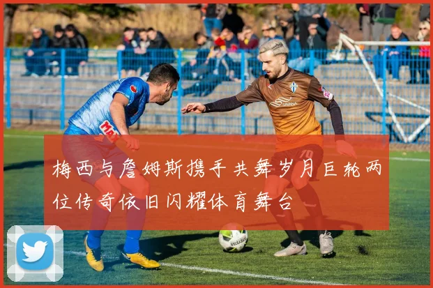 梅西与詹姆斯携手共舞岁月巨轮两位传奇依旧闪耀体育舞台