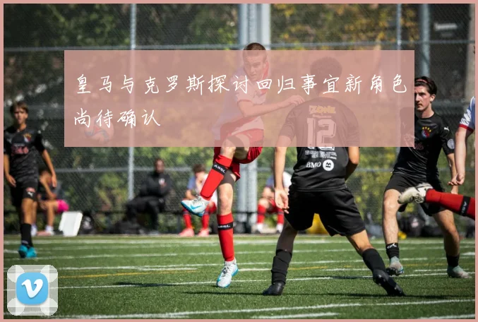 皇马与克罗斯探讨回归事宜新角色尚待确认