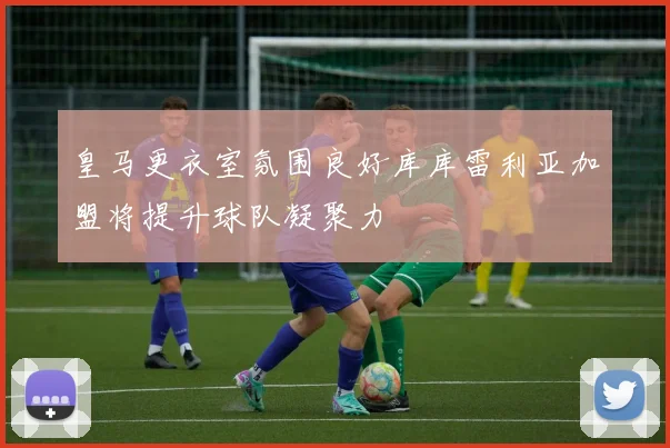 皇马更衣室氛围良好库库雷利亚加盟将提升球队凝聚力