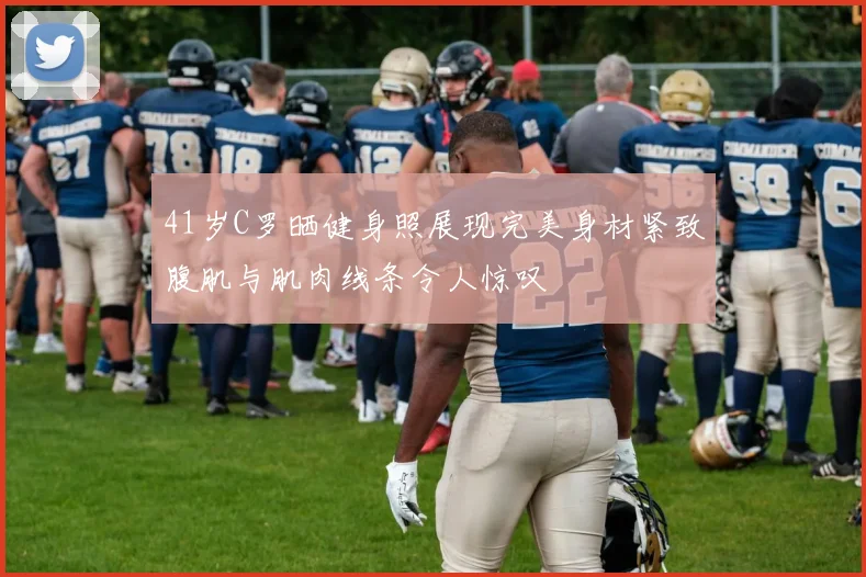 41岁C罗晒健身照展现完美身材紧致腹肌与肌肉线条令人惊叹
