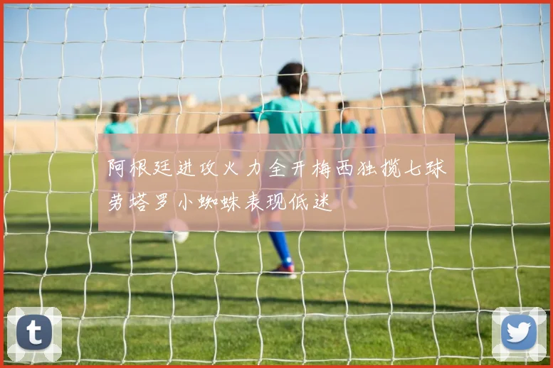阿根廷进攻火力全开梅西独揽七球劳塔罗小蜘蛛表现低迷