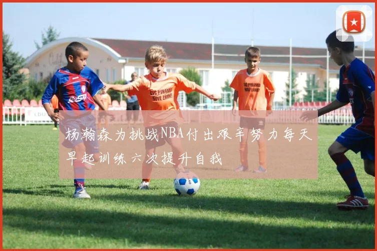 杨瀚森为挑战NBA付出艰辛努力每天早起训练六次提升自我