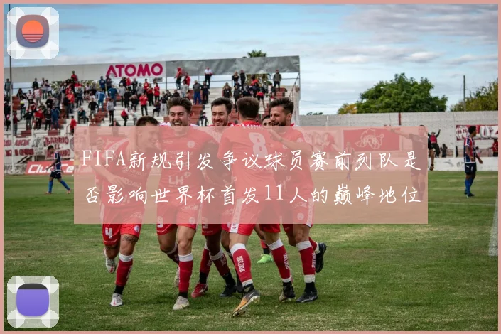 FIFA新规引发争议球员赛前列队是否影响世界杯首发11人的巅峰地位