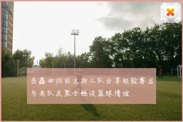 岳鑫回归旧主浙江队分享经验赛后与老队友聚会畅谈篮球情谊